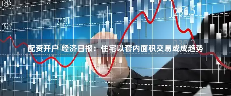 配资开户 经济日报：住宅以套内面积交易或成趋势