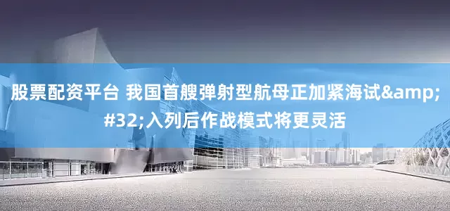股票配资平台 我国首艘弹射型航母正加紧海试&#32;入列后作战模式将更灵活