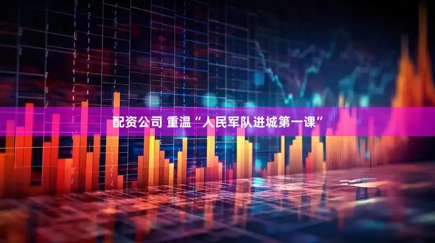 配资公司 重温“人民军队进城第一课”
