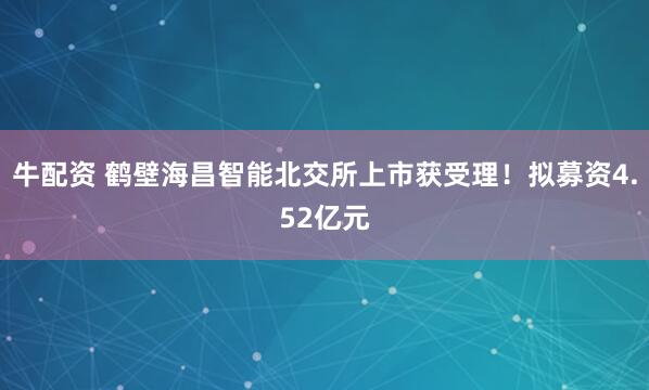 牛配资 鹤壁海昌智能北交所上市获受理！拟募资4.52亿元