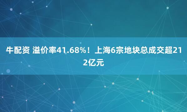 牛配资 溢价率41.68%！上海6宗地块总成交超212亿元