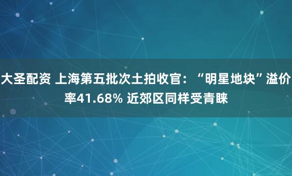 大圣配资 上海第五批次土拍收官：“明星地块”溢价率41.68% 近郊区同样受青睐