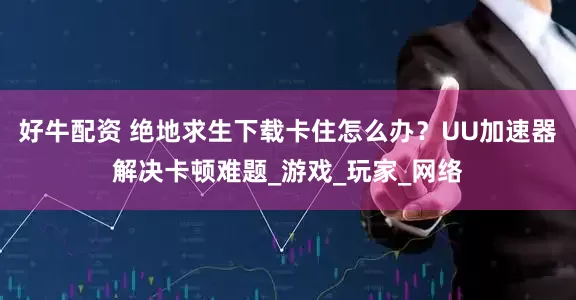 好牛配资 绝地求生下载卡住怎么办？UU加速器解决卡顿难题_游戏_玩家_网络