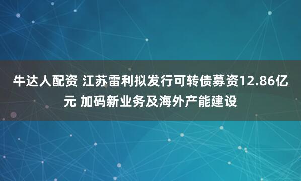 牛达人配资 江苏雷利拟发行可转债募资12.86亿元 加码新业务及海外产能建设