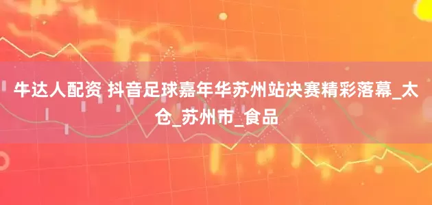 牛达人配资 抖音足球嘉年华苏州站决赛精彩落幕_太仓_苏州市_食品