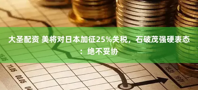 大圣配资 美将对日本加征25%关税，石破茂强硬表态：绝不妥协