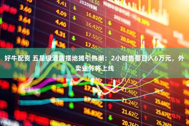 好牛配资 五星级酒店摆地摊引热潮：2小时售罄日入6万元，外卖业务将上线