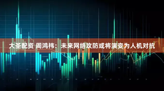 大圣配资 周鸿祎：未来网络攻防或将演变为人机对抗