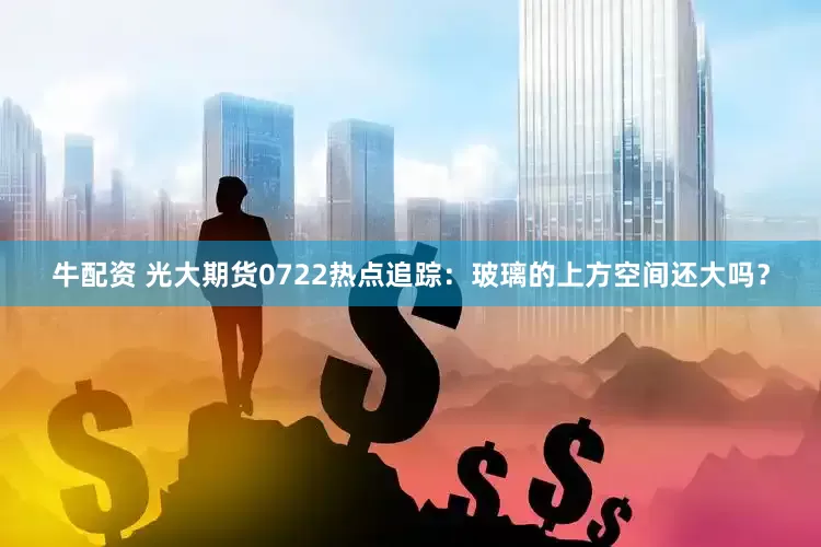 牛配资 光大期货0722热点追踪：玻璃的上方空间还大吗？