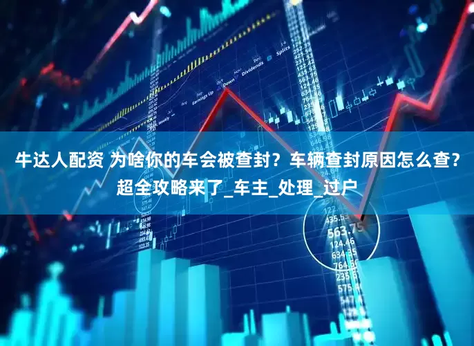 牛达人配资 为啥你的车会被查封？车辆查封原因怎么查？超全攻略来了_车主_处理_过户