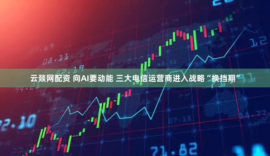 云燚网配资 向AI要动能 三大电信运营商进入战略“换挡期”