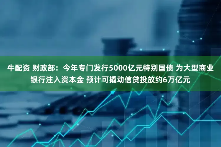 牛配资 财政部：今年专门发行5000亿元特别国债 为大型商业银行注入资本金 预计可撬动信贷投放约6万亿元