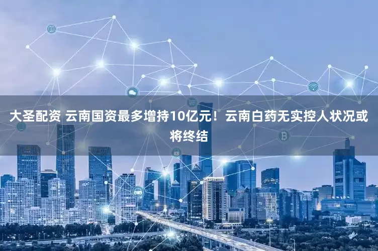 大圣配资 云南国资最多增持10亿元！云南白药无实控人状况或将终结